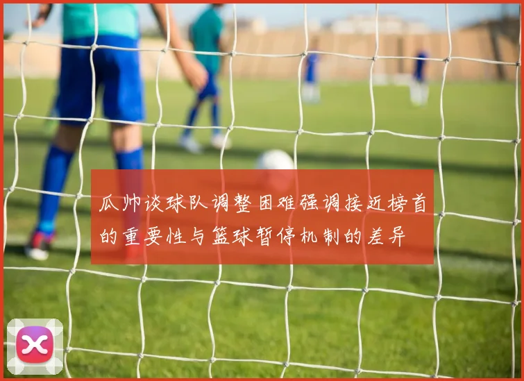 瓜帅谈球队调整困难强调接近榜首的重要性与篮球暂停机制的差异