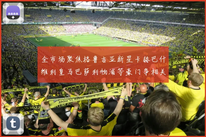 全市场聚焦格鲁吉亚新星卡赫巴什维利皇马巴萨利物浦等豪门争相关注