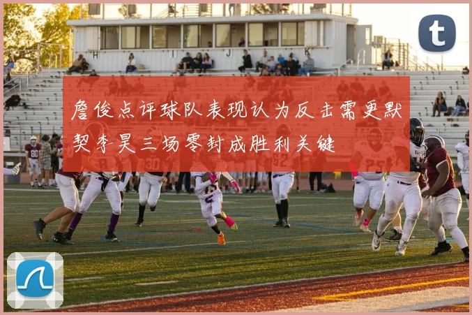 詹俊点评球队表现认为反击需更默契李昊三场零封成胜利关键