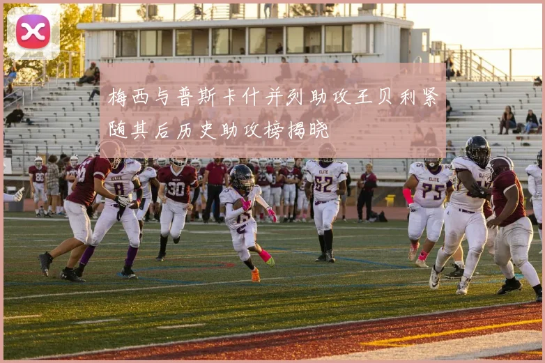 梅西与普斯卡什并列助攻王贝利紧随其后历史助攻榜揭晓