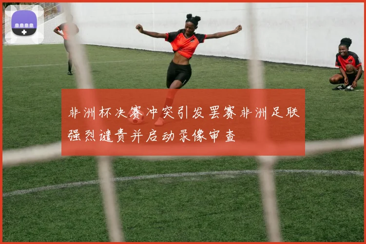 非洲杯决赛冲突引发罢赛非洲足联强烈谴责并启动录像审查