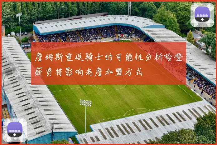 詹姆斯重返骑士的可能性分析哈登薪资将影响老詹加盟方式