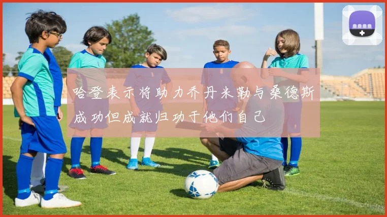 哈登表示将助力乔丹米勒与桑德斯成功但成就归功于他们自己