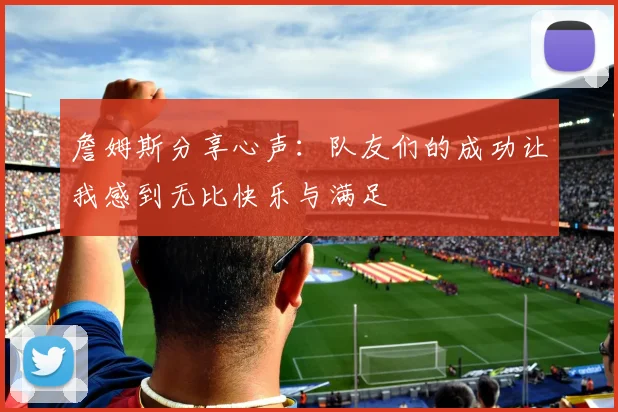 詹姆斯分享心声：队友们的成功让我感到无比快乐与满足