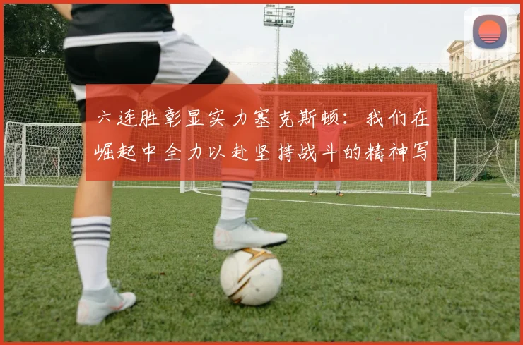 六连胜彰显实力塞克斯顿：我们在崛起中全力以赴坚持战斗的精神写照