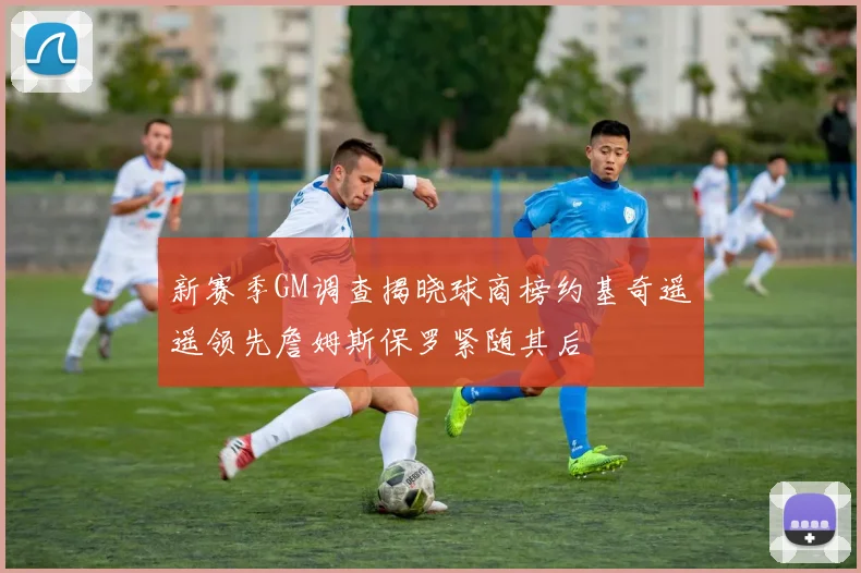 新赛季GM调查揭晓球商榜约基奇遥遥领先詹姆斯保罗紧随其后