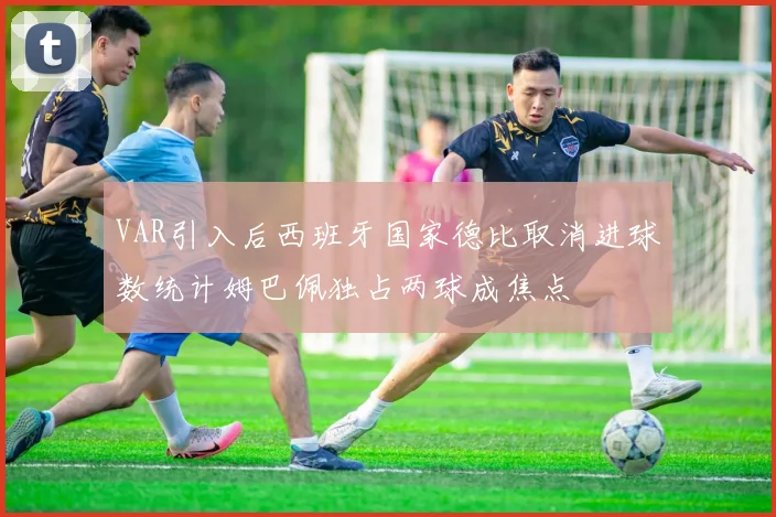 VAR引入后西班牙国家德比取消进球数统计姆巴佩独占两球成焦点