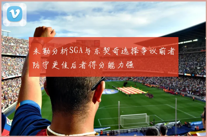 米勒分析SGA与东契奇选择争议前者防守更佳后者得分能力强