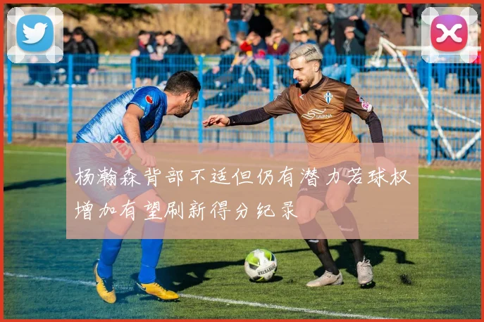 杨瀚森背部不适但仍有潜力若球权增加有望刷新得分纪录
