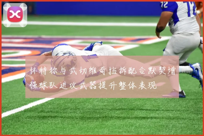 怀特称与武切维奇挡拆配合默契增强球队进攻武器提升整体表现