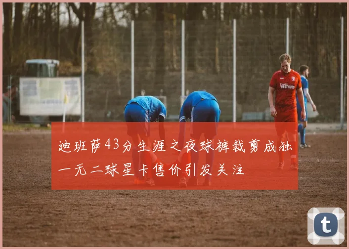 迪班萨43分生涯之夜球裤裁剪成独一无二球星卡售价引发关注