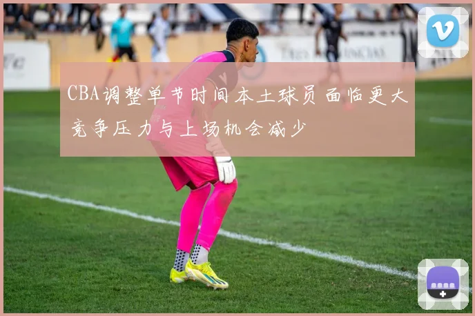 CBA调整单节时间本土球员面临更大竞争压力与上场机会减少
