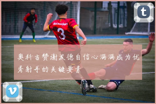 奥科吉赞谢泼德自信心满满成为优秀射手的关键要素
