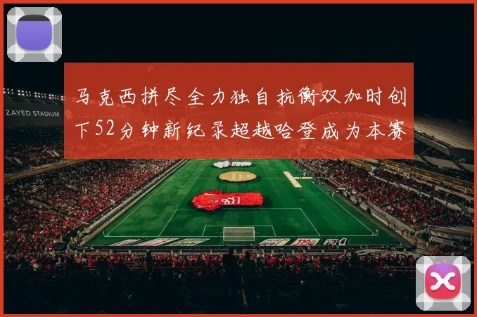 马克西拼尽全力独自抗衡双加时创下52分钟新纪录超越哈登成为本赛季联盟第一