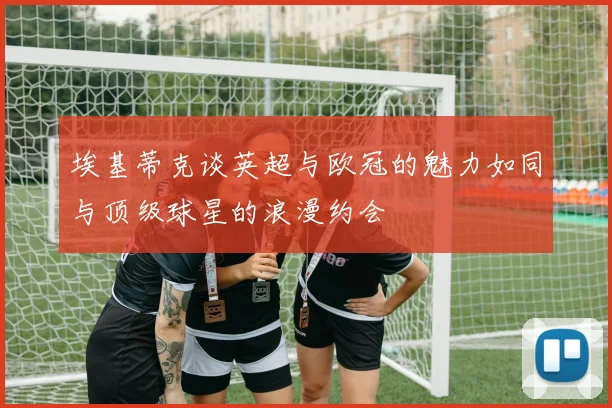 埃基蒂克谈英超与欧冠的魅力如同与顶级球星的浪漫约会