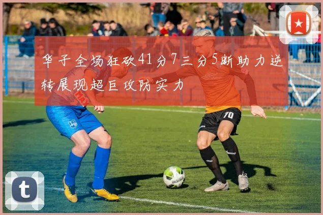 华子全场狂砍41分7三分5断助力逆转展现超巨攻防实力