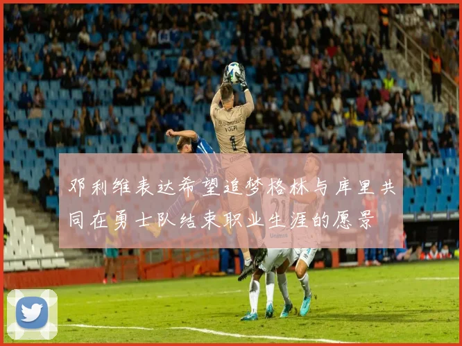 邓利维表达希望追梦格林与库里共同在勇士队结束职业生涯的愿景