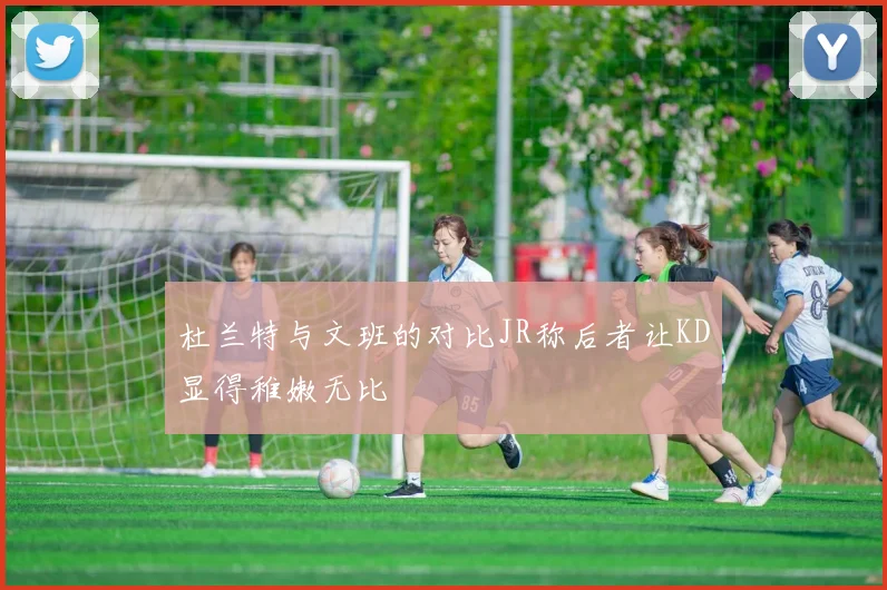 杜兰特与文班的对比JR称后者让KD显得稚嫩无比