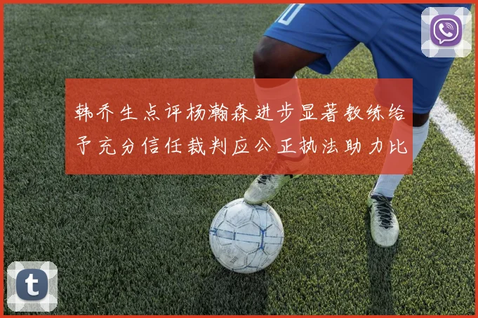 韩乔生点评杨瀚森进步显著教练给予充分信任裁判应公正执法助力比赛发展