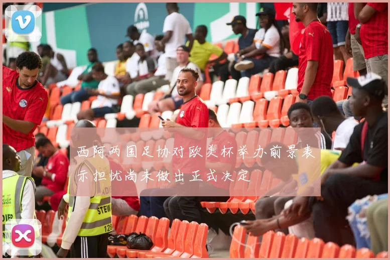西阿两国足协对欧美杯举办前景表示担忧尚未做出正式决定