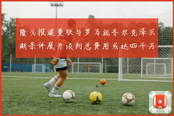 隆戈报道曼联与罗马就齐尔克泽买断条件展开谈判总费用或达四千万欧元