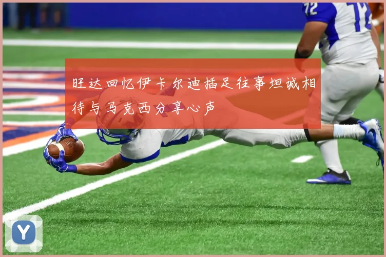 旺达回忆伊卡尔迪插足往事坦诚相待与马克西分享心声