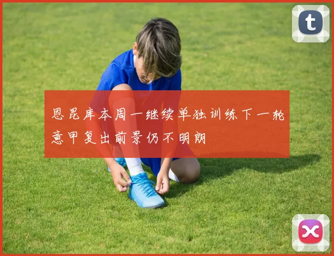 恩昆库本周一继续单独训练下一轮意甲复出前景仍不明朗