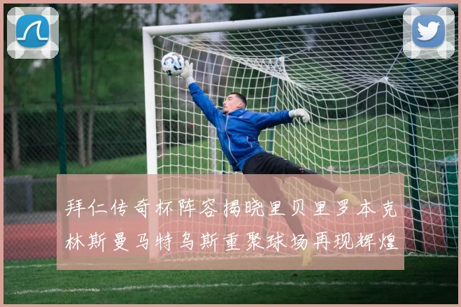 拜仁传奇杯阵容揭晓里贝里罗本克林斯曼马特乌斯重聚球场再现辉煌
