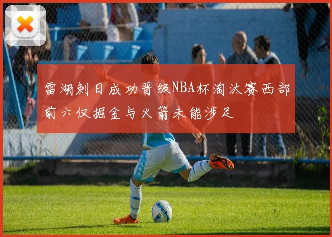 雷湖刺日成功晋级NBA杯淘汰赛西部前六仅掘金与火箭未能涉足