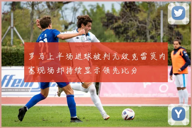 罗马上半场进球被判无效克雷莫内塞现场却持续显示领先比分