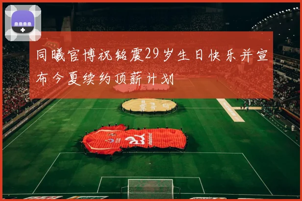 同曦官博祝铭震29岁生日快乐并宣布今夏续约顶薪计划
