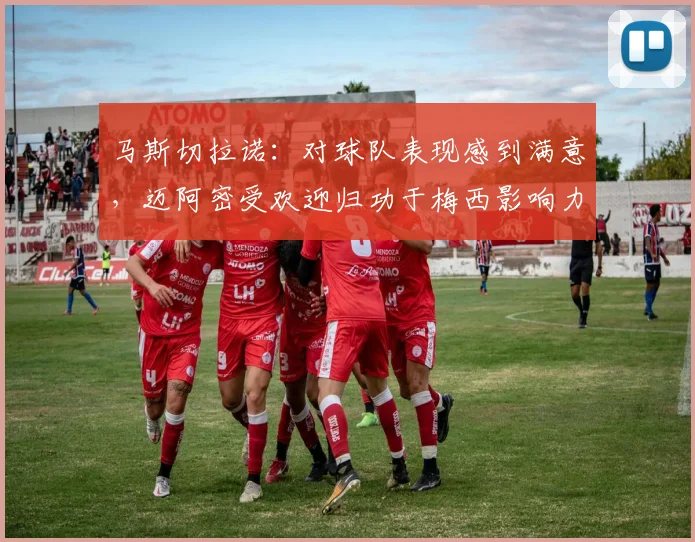 马斯切拉诺：对球队表现感到满意，迈阿密受欢迎归功于梅西影响力
