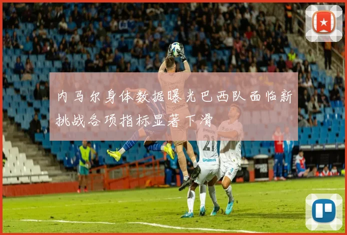 内马尔身体数据曝光巴西队面临新挑战各项指标显著下滑