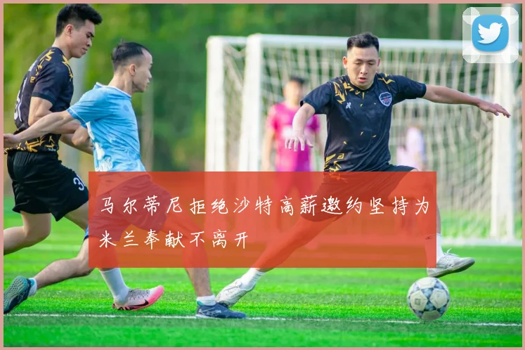 马尔蒂尼拒绝沙特高薪邀约坚持为米兰奉献不离开
